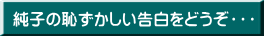 純子の恥ずかしい告白をどうぞ・・・