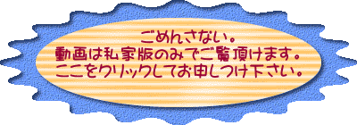 ごめんさない。 動画は私家版のみでご覧頂けます。 ここをクリックしてお申しつけ下さい。